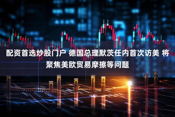 配资首选炒股门户 德国总理默茨任内首次访美 将聚焦美欧贸易摩擦等问题