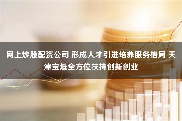 网上炒股配资公司 形成人才引进培养服务格局 天津宝坻全方位扶持创新创业