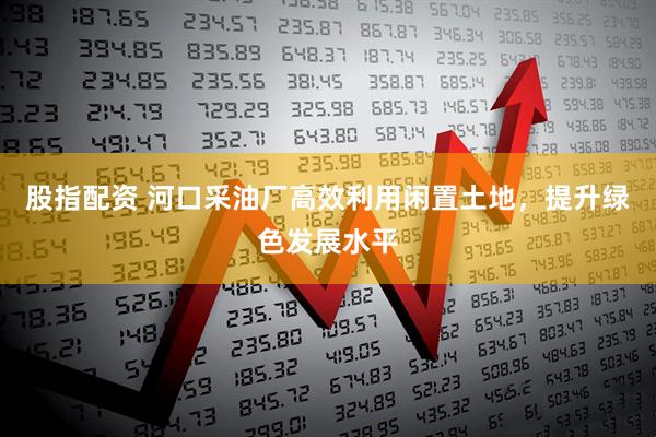 股指配资 河口采油厂高效利用闲置土地，提升绿色发展水平