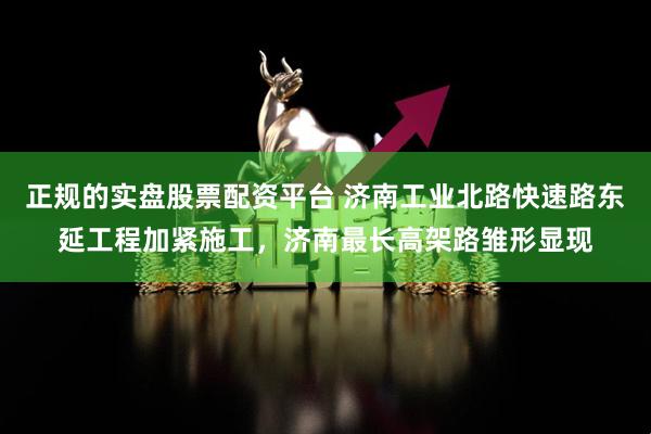 正规的实盘股票配资平台 济南工业北路快速路东延工程加紧施工，济南最长高架路雏形显现