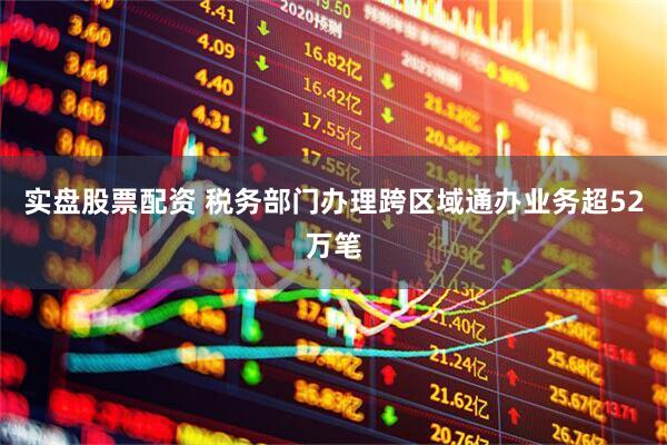 实盘股票配资 税务部门办理跨区域通办业务超52万笔