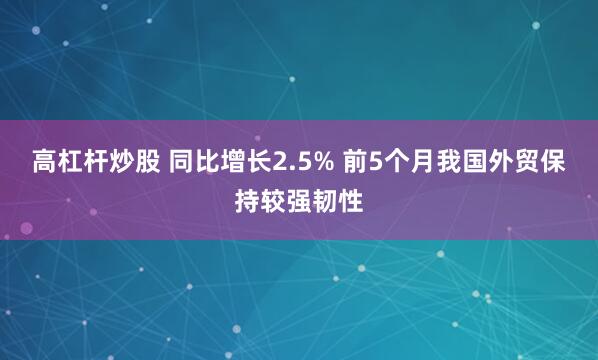 高杠杆炒股 同比增长2.5% 前5个月我国外贸保持较强韧性