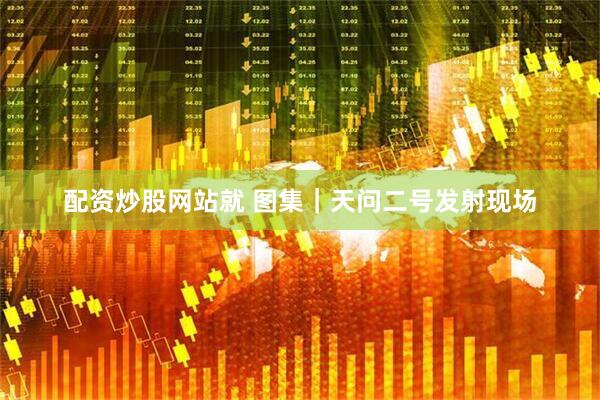 配资炒股网站就 图集｜天问二号发射现场