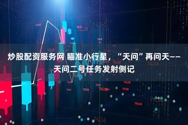 炒股配资服务网 瞄准小行星，“天问”再问天——天问二号任务发射侧记