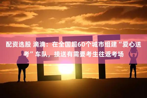 配资选股 滴滴：在全国超60个城市组建“爱心送考”车队，接送有需要考生往返考场