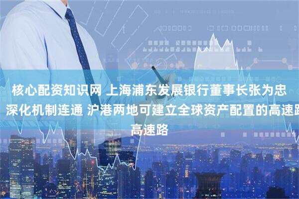 核心配资知识网 上海浦东发展银行董事长张为忠：深化机制连通 沪港两地可建立全球资产配置的高速路