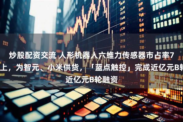 炒股配资交流 人形机器人六维力传感器市占率70%以上，为智元、小米供货，「蓝点触控」完成近亿元B轮融资