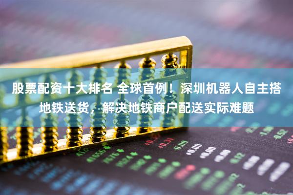 股票配资十大排名 全球首例！深圳机器人自主搭地铁送货，解决地铁商户配送实际难题