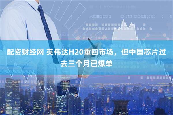 配资财经网 英伟达H20重回市场，但中国芯片过去三个月已爆单