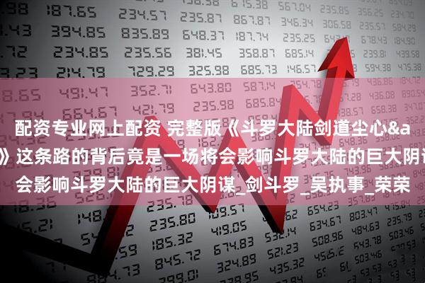 配资专业网上配资 完整版《斗罗大陆剑道尘心&剧场版：剑道尘心》这条路的背后竟是一场将会影响斗罗大陆的巨大阴谋_剑斗罗_吴执事_荣荣
