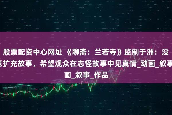 股票配资中心网址 《聊斋：兰若寺》监制于洲：没有刻意扩充故事，希望观众在志怪故事中见真情_动画_叙事_作品