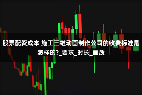 股票配资成本 施工三维动画制作公司的收费标准是怎样的?_要求_时长_画质