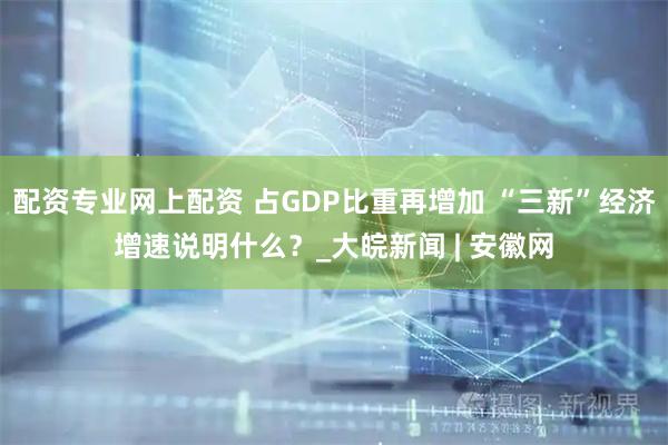 配资专业网上配资 占GDP比重再增加 “三新”经济增速说明什么？_大皖新闻 | 安徽网