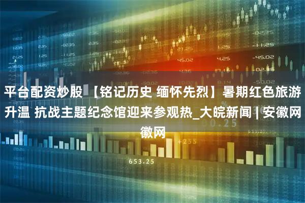平台配资炒股 【铭记历史 缅怀先烈】暑期红色旅游升温 抗战主题纪念馆迎来参观热_大皖新闻 | 安徽网