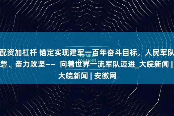配资加杠杆 锚定实现建军一百年奋斗目标，人民军队初心如磐、奋力攻坚——  向着世界一流军队迈进_大皖新闻 | 安徽网