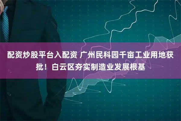 配资炒股平台入配资 广州民科园千亩工业用地获批！白云区夯实制造业发展根基