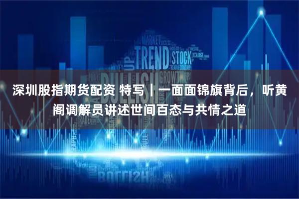 深圳股指期货配资 特写｜一面面锦旗背后，听黄阁调解员讲述世间百态与共情之道