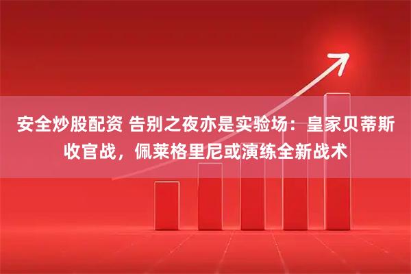 安全炒股配资 告别之夜亦是实验场：皇家贝蒂斯收官战，佩莱格里尼或演练全新战术