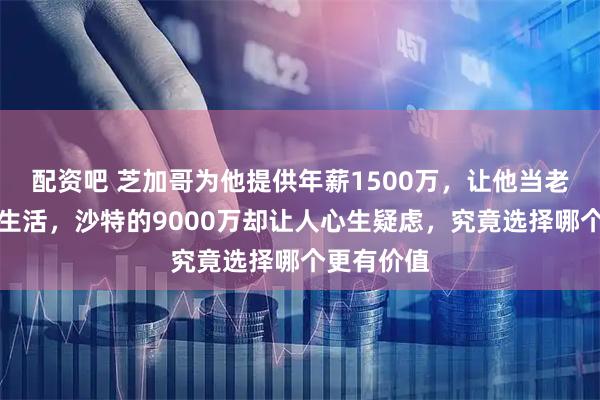 配资吧 芝加哥为他提供年薪1500万，让他当老大享受慢生活，沙特的9000万却让人心生疑虑，究竟选择哪个更有价值