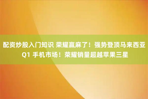 配资炒股入门知识 荣耀赢麻了！强势登顶马来西亚 Q1 手机市场！荣耀销量超越苹果三星