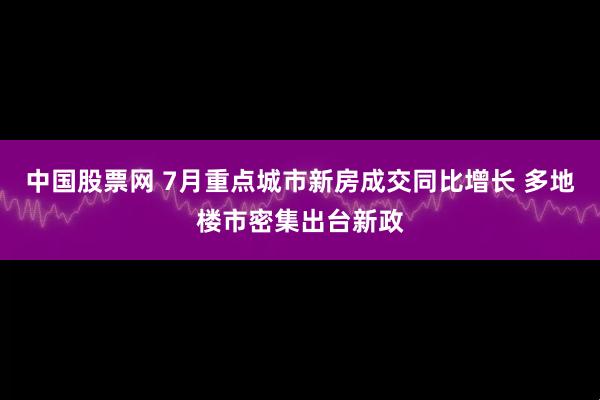 中国股票网 7月重点城市新房成交同比增长 多地楼市密集出台新政