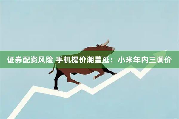 证券配资风险 手机提价潮蔓延：小米年内三调价